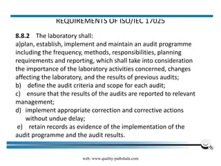 REQUIREMENTS OF ISO/IEC 17025
8.8.2 The laboratory shall:
a)plan, establish, implement and maintain an audit programme
including the frequency, methods, responsibilities, planning
requirements and reporting, which shall take into consideration
the importance of the laboratory activities concerned, changes
affecting the laboratory, and the results of previous audits;
b) define the audit criteria and scope for each audit;
c) ensure that the results of the audits are reported to relevant
management;
d) implement appropriate correction and corrective actions
without undue delay;
e) retain records as evidence of the implementation of the
audit programme and the audit results.
web: www.quality-pathshala.com
 
