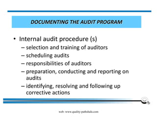 web: www.quality-pathshala.com
DOCUMENTING THE AUDIT PROGRAM
• Internal audit procedure (s)
– selection and training of auditors
– scheduling audits
– responsibilities of auditors
– preparation, conducting and reporting on
audits
– identifying, resolving and following up
corrective actions
– reporting audit results to management
 