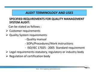 web: www.quality-pathshala.com
SPECIFIED REQUIREMENTS FOR QUALITY MANAGEMENT
SYSTEM AUDIT:
Can be stated as follows :
 Customer requirements
 Quality System requirements
- Quality manual
- SOPs/Procedures/Work instructions
- ISO/IEC 17025 : 2005 Standard requirement
 Legal requirements-statutory, regulatory or industry body
 Regulation of certification body
AUDIT TERMINOLOGY AND USES
 