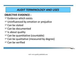 web: www.quality-pathshala.com
OBJECTIVE EVIDENCE :
Evidence which exists
Uninfluenced by emotion or prejudice
Can be stated
Can be documented
Is about quality
Can be quantitative (countable)
Can be qualitative (measured by degree)
Can be verified
AUDIT TERMINOLOGY AND USES
 