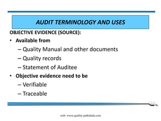 web: www.quality-pathshala.com
OBJECTIVE EVIDENCE (SOURCE):
• Available from
– Quality Manual and other documents
– Quality records
– Statement of Auditee
• Objective evidence need to be
– Verifiable
– Traceable
AUDIT TERMINOLOGY AND USES
 