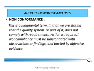 web: www.quality-pathshala.com
• NON CONFORMANCE :
This is a judgmental term, in that we are stating
that the quality system, or part of it, does not
comply with requirements. Action is required!
Noncompliance must be substantiated with
observations or findings, and backed by objective
evidence.
AUDIT TERMINOLOGY AND USES
 