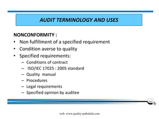 web: www.quality-pathshala.com
NONCONFORMITY :
• Non fulfillment of a specified requirement
• Condition averse to quality
• Specified requirements:
– Conditions of contract
– ISO/IEC 17025 : 2005 standard
– Quality manual
– Procedures
– Legal requirements
– Specified opinion by auditee
AUDIT TERMINOLOGY AND USES
 
