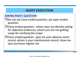 web: www.quality-pathshala.com
AUDIT EXECUTION
ASKING RIGHT QUESTION :
Do not ask close ended question, ask open ended
question
Close ended question : where your are directly asking
for objective evidences, where you are not getting
scope for verifying the scope
Close ended question : give me your adverse event
record, where is your maintenance record, show me
your purchase register etc
 