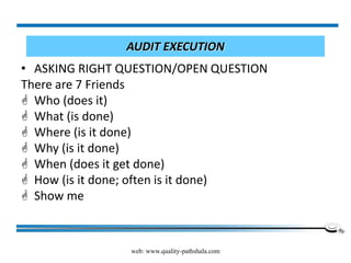 web: www.quality-pathshala.com
AUDIT EXECUTION
• ASKING RIGHT QUESTION/OPEN QUESTION
There are 7 Friends
 Who (does it)
 What (is done)
 Where (is it done)
 Why (is it done)
 When (does it get done)
 How (is it done; often is it done)
 Show me
 