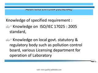 web: www.quality-pathshala.com
AUDITORS CRITERIA (GENERAL)
Knowledge of specified requirement :
 Knowledge on ISO/IEC 17025 : 2005
standard,
 Knowledge on local govt. statutory &
regulatory body such as pollution control
board, various Licensing department for
operation of Laboratory
 