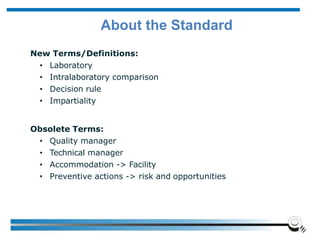 About the Standard
New Terms/Definitions:
• Laboratory
• Intralaboratory comparison
• Decision rule
• Impartiality
Obsolete Terms:
• Quality manager
• Technical manager
• Accommodation -> Facility
• Preventive actions -> risk and opportunities
 
