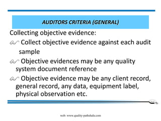 web: www.quality-pathshala.com
AUDITORS CRITERIA (GENERAL)
Collecting objective evidence:
 Collect objective evidence against each audit
sample
 Objective evidences may be any quality
system document reference
 Objective evidence may be any client record,
general record, any data, equipment label,
physical observation etc.
 
