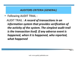 web: www.quality-pathshala.com
AUDITORS CRITERIA (GENERAL)
• Following AUDIT TRAIL :
AUDIT TRAIL : A record of transactions in an
information system that provides verification of
the activity of the system. The simplest audit trail
is the transaction itself. If any adverse event is
happened, when it is happened, who reported,
what happened
 