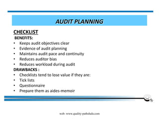 web: www.quality-pathshala.com
AUDIT PLANNING
CHECKLIST
BENEFITS:
• Keeps audit objectives clear
• Evidence of audit planning
• Maintains audit pace and continuity
• Reduces auditor bias
• Reduces workload during audit
DRAWBACKS :
• Checklists tend to lose value if they are:
• Tick lists
• Questionnaire
• Prepare them as aides-memoir
 