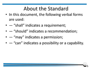 About the Standard
• In this document, the following verbal forms
are used:
• — “shall” indicates a requirement;
• — “should” indicates a recommendation;
• — “may” indicates a permission;
• — “can” indicates a possibility or a capability.
 
