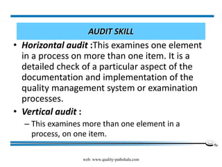 web: www.quality-pathshala.com
AUDIT SKILL
• Horizontal audit :This examines one element
in a process on more than one item. It is a
detailed check of a particular aspect of the
documentation and implementation of the
quality management system or examination
processes.
• Vertical audit :
– This examines more than one element in a
process, on one item.
 