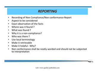 web: www.quality-pathshala.com
REPORTING
• Recording of Non Compliance/Non conformance Report
• Aspect to be considered
• Exact observation of the facts
• Where was it found ?
• What was found ?
• Why it is a non-compliance?
• Who was there ?
• Use local terminology
• Make it retrievable
• Make it helpful : Why?
• Non conformance shall be neatly worded and should not be subjected
to interpretation
 
