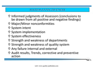 web: www.quality-pathshala.com
 Informed judgments of Assessors (conclusions to
be drawn from all positive and negative findings)
 Major/Minor nonconformities
 System intent
 System implementation
 System effectiveness
 Strength and weakness of departments
 Strength and weakness of quality system
 Any failure internal and external
 Audit results, Trends, corrective and preventive
action
SYSTEM EFFECTIVENESS
 