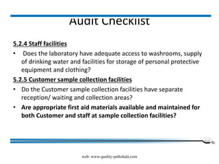 Audit Checklist
5.2.4 Staff facilities
• Does the laboratory have adequate access to washrooms, supply
of drinking water and facilities for storage of personal protective
equipment and clothing?
5.2.5 Customer sample collection facilities
• Do the Customer sample collection facilities have separate
reception/ waiting and collection areas?
• Are appropriate first aid materials available and maintained for
both Customer and staff at sample collection facilities?
web: www.quality-pathshala.com
 
