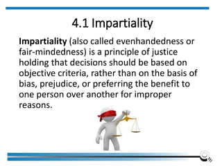 4.1 Impartiality
Impartiality (also called evenhandedness or
fair-mindedness) is a principle of justice
holding that decisions should be based on
objective criteria, rather than on the basis of
bias, prejudice, or preferring the benefit to
one person over another for improper
reasons.
 