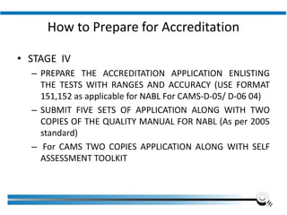 How to Prepare for Accreditation
• STAGE IV
– PREPARE THE ACCREDITATION APPLICATION ENLISTING
THE TESTS WITH RANGES AND ACCURACY (USE FORMAT
151,152 as applicable for NABL For CAMS-D-05/ D-06 04)
– SUBMIT FIVE SETS OF APPLICATION ALONG WITH TWO
COPIES OF THE QUALITY MANUAL FOR NABL (As per 2005
standard)
– For CAMS TWO COPIES APPLICATION ALONG WITH SELF
ASSESSMENT TOOLKIT
Institute of Applied Quality Management
 
