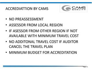 ACCREDIATTION BY CAMS
• NO PREASSESSMENT
• ASSESSOR FROM LOCAL REGION
• IF ASESSOR FROM OTHER REGION IF NOT
AVAILABLE WITH MINIMUM TRAVEL COST
• NO ADDITONAL TRAVEL COST IF AUDITOR
CANCEL THE TRAVEL PLAN
• MINIMUM BUDGET FOR ACCREDITATION
Institute of Applied Quality Management
 