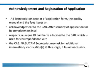 Acknowledgement and Registration of Application
• AB Secretariat on receipt of application form, the quality
manual and the fees issues an
• acknowledgement to the CAB. After scrutiny of application for
its completeness in all
• respects, a unique ID number is allocated to the CAB, which is
used for correspondence with
• the CAB. NABL/CAM Secretariat may ask for additional
information/ clarification(s) at this stage, if found necessary.
Institute of Applied Quality Management
 