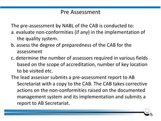 Pre Assessment
The pre-assessment by NABL of the CAB is conducted to:
a. evaluate non-conformities (if any) in the implementation of
the quality system.
b. assess the degree of preparedness of the CAB for the
assessment
c. determine the number of assessors required in various fields
based on the scope of accreditation, number of key location
to be visited etc.
The lead assessor submits a pre-assessment report to AB
Secretariat with a copy to the CAB. The CAB takes corrective
actions on the non-conformities raised on the documented
management system and its implementation and submits a
report to AB Secretariat.
 