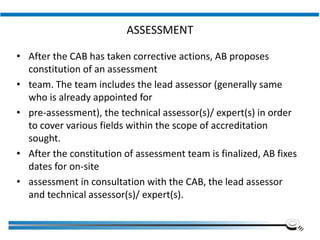 ASSESSMENT
• After the CAB has taken corrective actions, AB proposes
constitution of an assessment
• team. The team includes the lead assessor (generally same
who is already appointed for
• pre-assessment), the technical assessor(s)/ expert(s) in order
to cover various fields within the scope of accreditation
sought.
• After the constitution of assessment team is finalized, AB fixes
dates for on-site
• assessment in consultation with the CAB, the lead assessor
and technical assessor(s)/ expert(s).
Institute of Applied Quality Management
 