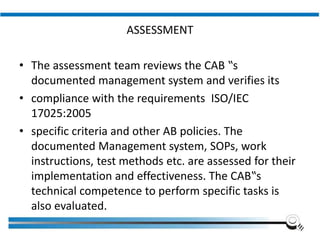 ASSESSMENT
• The assessment team reviews the CAB ‟s
documented management system and verifies its
• compliance with the requirements ISO/IEC
17025:2005
• specific criteria and other AB policies. The
documented Management system, SOPs, work
instructions, test methods etc. are assessed for their
implementation and effectiveness. The CAB‟s
technical competence to perform specific tasks is
also evaluated.
Institute of Applied Quality Management
 