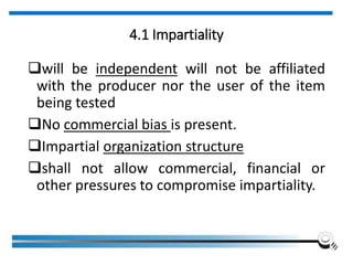 4.1 Impartiality
will be independent will not be affiliated
with the producer nor the user of the item
being tested
No commercial bias is present.
Impartial organization structure
shall not allow commercial, financial or
other pressures to compromise impartiality.
 