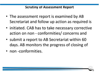 Scrutiny of Assessment Report
• The assessment report is examined by AB
Secretariat and follow up action as required is
• initiated. CAB has to take necessary corrective
action on non - conformities/ concerns and
• submit a report to AB Secretariat within 60
days. AB monitors the progress of closing of
• non -conformities.
Institute of Applied Quality Management
 