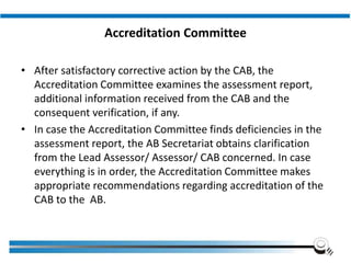 Accreditation Committee
• After satisfactory corrective action by the CAB, the
Accreditation Committee examines the assessment report,
additional information received from the CAB and the
consequent verification, if any.
• In case the Accreditation Committee finds deficiencies in the
assessment report, the AB Secretariat obtains clarification
from the Lead Assessor/ Assessor/ CAB concerned. In case
everything is in order, the Accreditation Committee makes
appropriate recommendations regarding accreditation of the
CAB to the AB.
Institute of Applied Quality Management
 