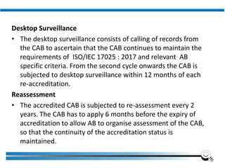 Desktop Surveillance
• The desktop surveillance consists of calling of records from
the CAB to ascertain that the CAB continues to maintain the
requirements of ISO/IEC 17025 : 2017 and relevant AB
specific criteria. From the second cycle onwards the CAB is
subjected to desktop surveillance within 12 months of each
re-accreditation.
Reassessment
• The accredited CAB is subjected to re-assessment every 2
years. The CAB has to apply 6 months before the expiry of
accreditation to allow AB to organise assessment of the CAB,
so that the continuity of the accreditation status is
maintained.
Institute of Applied Quality Management
 