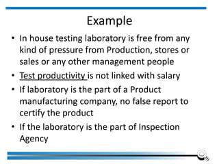Example
• In house testing laboratory is free from any
kind of pressure from Production, stores or
sales or any other management people
• Test productivity is not linked with salary
• If laboratory is the part of a Product
manufacturing company, no false report to
certify the product
• If the laboratory is the part of Inspection
Agency
 