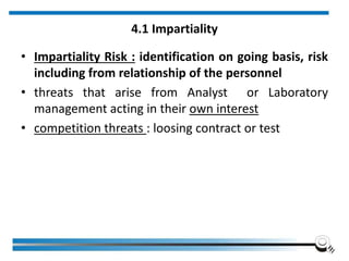 4.1 Impartiality
• Impartiality Risk : identification on going basis, risk
including from relationship of the personnel
• threats that arise from Analyst or Laboratory
management acting in their own interest
• competition threats : loosing contract or test
 