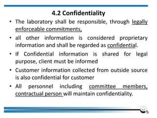 4.2 Confidentiality
• The laboratory shall be responsible, through legally
enforceable commitments,
• all other information is considered proprietary
information and shall be regarded as confidential.
• If Confidential information is shared for legal
purpose, client must be informed
• Customer information collected from outside source
is also confidential for customer
• All personnel including committee members,
contractual person will maintain confidentiality.
 