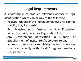 Legal Requirements
A laboratory must produce relevant evidence of legal
identification which can be any of the following:
• Registration under the Indian Companies Act, Limited
Liability Act, Partnership
• Act, Registration of Business as Sole Proprietor,
Indian Trust Act, Societies Registration Act,
• Any Government notification in support of
establishment of institution / laboratory or any
• approval from local or regulatory bodies. Laboratory
shall also comply with local / regional /national
requirements.
•
Institute of Applied Quality Management 42
 