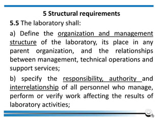 5 Structural requirements
5.5 The laboratory shall:
a) Define the organization and management
structure of the laboratory, its place in any
parent organization, and the relationships
between management, technical operations and
support services;
b) specify the responsibility, authority and
interrelationship of all personnel who manage,
perform or verify work affecting the results of
laboratory activities;
 