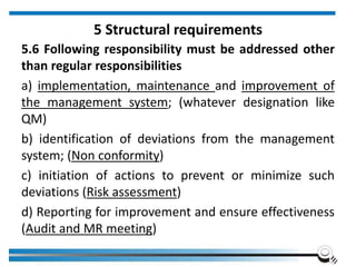 5 Structural requirements
5.6 Following responsibility must be addressed other
than regular responsibilities
a) implementation, maintenance and improvement of
the management system; (whatever designation like
QM)
b) identification of deviations from the management
system; (Non conformity)
c) initiation of actions to prevent or minimize such
deviations (Risk assessment)
d) Reporting for improvement and ensure effectiveness
(Audit and MR meeting)
 