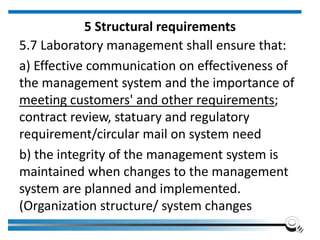 5 Structural requirements
5.7 Laboratory management shall ensure that:
a) Effective communication on effectiveness of
the management system and the importance of
meeting customers' and other requirements;
contract review, statuary and regulatory
requirement/circular mail on system need
b) the integrity of the management system is
maintained when changes to the management
system are planned and implemented.
(Organization structure/ system changes
 