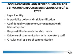 DOCUMENTATION AND RECORD SUMMARY FOR
5 STRUCTURAL REQUIREMENTS CLAUSE OF ISO/IEC
17025
• Legal Identity
• Impartiality policy and risk identification
• Confidentiality agreement/arrangement with
laboratory staff
• Responsibility interrelationship matrix
• Evidence of communication with laboratory staff
• Circular mail as part of communication
 