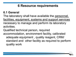 6 Resource requirements
6.1 General
The laboratory shall have available the personnel,
facilities, equipment, systems and support services
necessary to manage and perform its laboratory
activities.
Qualified technical person, required
accommodation, environment facility, calibrated
adequate equipment , quality reagent, CRM/
standard and other facility as required to perform
quality work
 