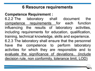 6 Resource requirements
Competence Requirement :
6.2.2 The laboratory shall document the
competence requirements for each function
influencing the results of laboratory activities,
including requirements for education, qualification,
training, technical knowledge, skills and experience.
6.2.3 The laboratory shall ensure that the personnel
have the competence to perform laboratory
activities for which they are responsible and to
evaluate the significance of deviations.. (include
decision rule, non conformity, tolerance limit, LOD)
 