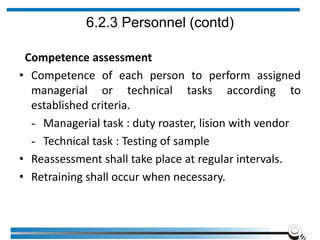 6.2.3 Personnel (contd)
Competence assessment
• Competence of each person to perform assigned
managerial or technical tasks according to
established criteria.
- Managerial task : duty roaster, lision with vendor
- Technical task : Testing of sample
• Reassessment shall take place at regular intervals.
• Retraining shall occur when necessary.
 
