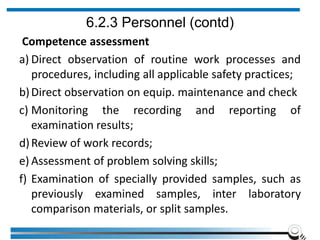 6.2.3 Personnel (contd)
Competence assessment
a) Direct observation of routine work processes and
procedures, including all applicable safety practices;
b)Direct observation on equip. maintenance and check
c) Monitoring the recording and reporting of
examination results;
d)Review of work records;
e) Assessment of problem solving skills;
f) Examination of specially provided samples, such as
previously examined samples, inter laboratory
comparison materials, or split samples.
 