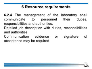 6 Resource requirements
6.2.4 The management of the laboratory shall
communicate to personnel their duties,
responsibilities and authorities.
Detailed job description with duties, responsibilities
and authorities
Communication evidence or signature of
acceptance may be required
 