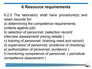 6 Resource requirements
6.2.5 The laboratory shall have procedure(s) and
retain records for:
a) determining the competence requirements;
(criteria against job)
b) selection of personnel; (selection record/
interview assessment/ joining details )
c) training of personnel; (training need and record)
d) supervision of personnel; (evidence of checking)
e) authorization of personnel; (evidence )
f) monitoring competence of personnel. ( periodical
competence assessment )
 