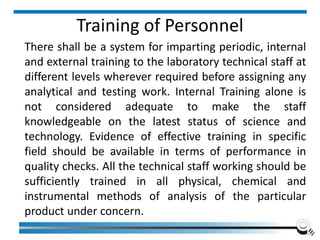 Training of Personnel
There shall be a system for imparting periodic, internal
and external training to the laboratory technical staff at
different levels wherever required before assigning any
analytical and testing work. Internal Training alone is
not considered adequate to make the staff
knowledgeable on the latest status of science and
technology. Evidence of effective training in specific
field should be available in terms of performance in
quality checks. All the technical staff working should be
sufficiently trained in all physical, chemical and
instrumental methods of analysis of the particular
product under concern.
 