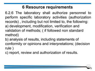6 Resource requirements
6.2.6 The laboratory shall authorize personnel to
perform specific laboratory activities (authorization
records) , including but not limited to, the following:
a) development, modification, verification and
validation of methods; ( if followed non standard
method)
b) analysis of results, including statements of
conformity or opinions and interpretations; (decision
rule )
c) report, review and authorization of results.
 