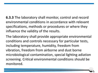 6.3.3 The laboratory shall monitor, control and record
environmental conditions in accordance with relevant
specifications, methods or procedures or where they
influence the validity of the results.
The laboratory shall provide appropriate environmental
conditions and controls necessary for particular tests,
including temperature, humidity, freedom from
vibration, freedom from airborne and dust borne
microbiological contamination, special lighting adiation
screening. Critical environmental conditions should be
monitored.
 