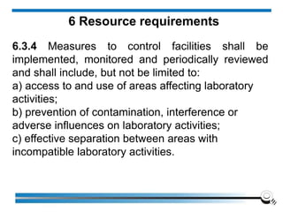 6 Resource requirements
6.3.4 Measures to control facilities shall be
implemented, monitored and periodically reviewed
and shall include, but not be limited to:
a) access to and use of areas affecting laboratory
activities;
b) prevention of contamination, interference or
adverse influences on laboratory activities;
c) effective separation between areas with
incompatible laboratory activities.
 