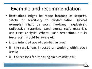Example and recommendation
• Restrictions might be made because of security,
safety, or sensitivity to contamination. Typical
examples might be work involving explosives,
radioactive materials, carcinogens, toxic materials
and trace analysis. Where such restrictions are in
force, staff should be aware of:
• i. the intended use of a particular area;
• ii. the restrictions imposed on working within such
areas;
• iii. the reasons for imposing such restrictions
 
