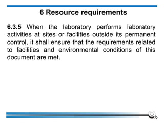 6 Resource requirements
6.3.5 When the laboratory performs laboratory
activities at sites or facilities outside its permanent
control, it shall ensure that the requirements related
to facilities and environmental conditions of this
document are met.
 